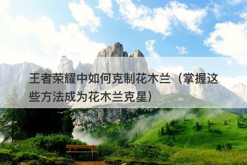 王者荣耀中如何克制花木兰（掌握这些方法成为花木兰克星）