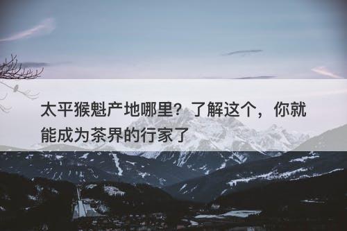 太平猴魁产地哪里？了解这个，你就能成为茶界的行家了