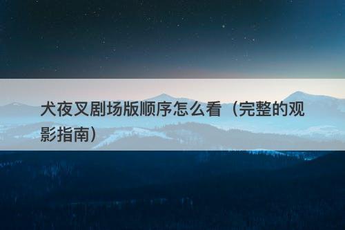 犬夜叉剧场版顺序怎么看（完整的观影指南）