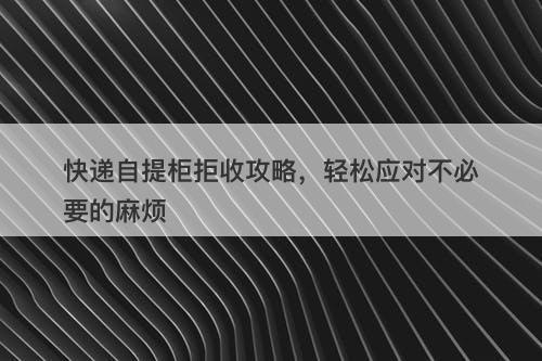 快递自提柜拒收攻略，轻松应对不必要的麻烦