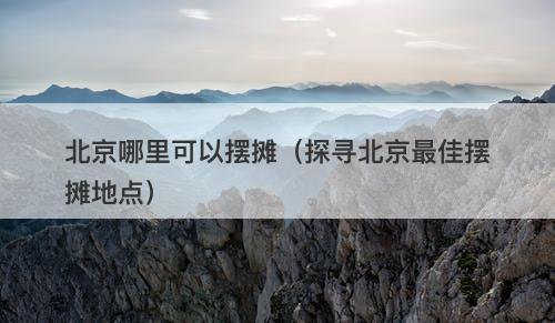 北京哪里可以摆摊（探寻北京最佳摆摊地点）