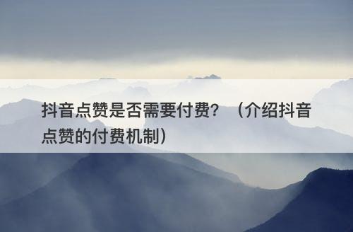 抖音点赞是否需要付费？（介绍抖音点赞的付费机制）