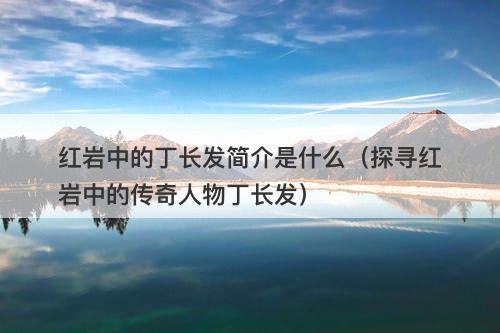 红岩中的丁长发简介是什么（探寻红岩中的传奇人物丁长发）