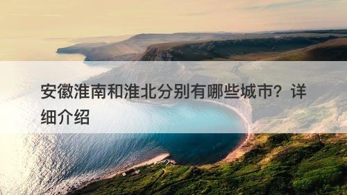 安徽淮南和淮北分别有哪些城市？详细介绍