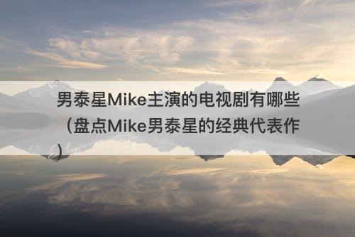 男泰星Mike主演的电视剧有哪些（盘点Mike男泰星的经典代表作）