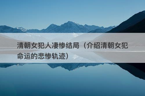 清朝女犯人凄惨结局（介绍清朝女犯命运的悲惨轨迹）