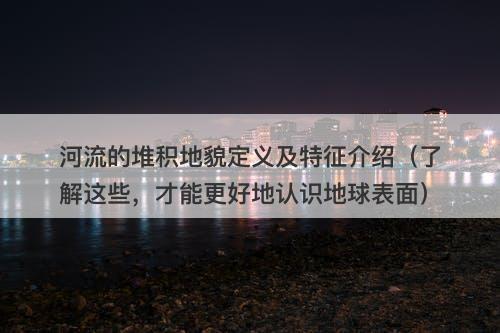 河流的堆积地貌定义及特征介绍（了解这些，才能更好地认识地球表面）