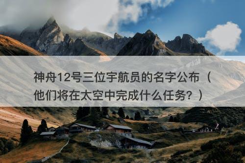 神舟12号三位宇航员的名字公布（他们将在太空中完成什么任务？）