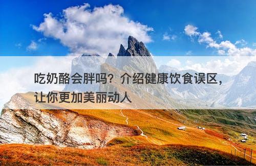 吃奶酪会胖吗？介绍健康饮食误区，让你更加美丽动人