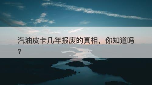 汽油皮卡几年报废的真相，你知道吗？