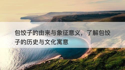 包饺子的由来与象征意义，了解包饺子的历史与文化寓意