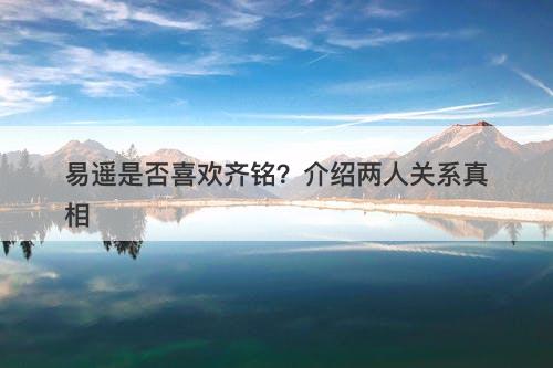易遥是否喜欢齐铭？介绍两人关系真相