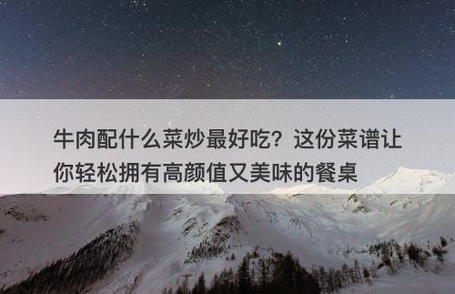 牛肉配什么菜炒最好吃？这份菜谱让你轻松拥有高颜值又美味的餐桌