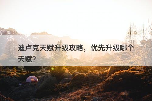 迪卢克天赋升级攻略，优先升级哪个天赋？
