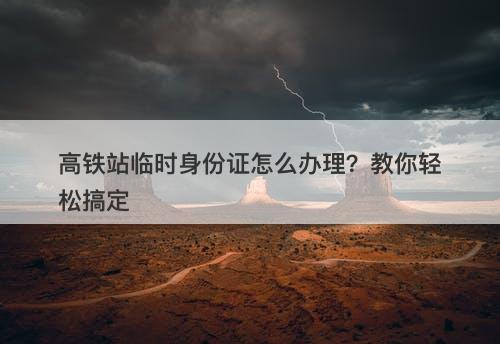 高铁站临时身份证怎么办理？教你轻松搞定
