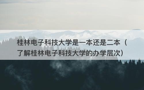 桂林电子科技大学是一本还是二本（了解桂林电子科技大学的办学层次）