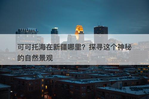 可可托海在新疆哪里？探寻这个神秘的自然景观