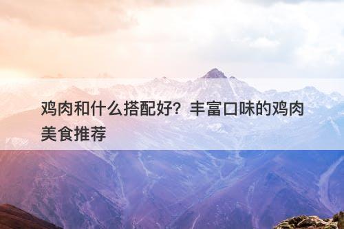 鸡肉和什么搭配好？丰富口味的鸡肉美食推荐