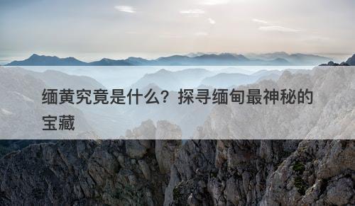 缅黄究竟是什么？探寻缅甸最神秘的宝藏