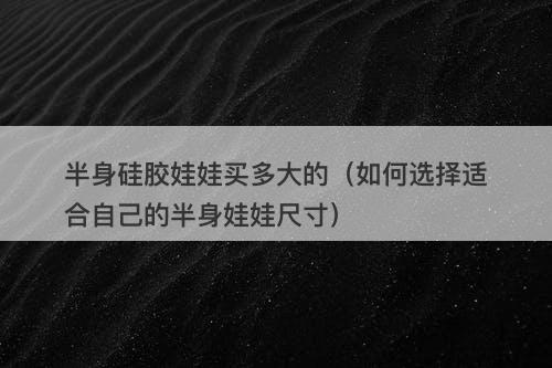 半身硅胶娃娃买多大的（如何选择适合自己的半身娃娃尺寸）