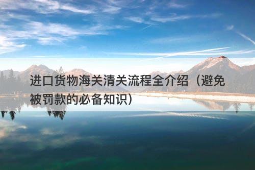进口货物海关清关流程全介绍（避免被罚款的必备知识）