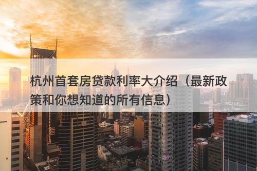 杭州首套房贷款利率大介绍（最新政策和你想知道的所有信息）