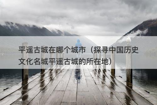 平遥古城在哪个城市（探寻中国历史文化名城平遥古城的所在地）