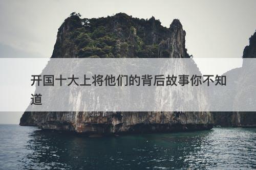 开国十大上将他们的背后故事你不知道