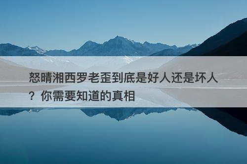怒晴湘西罗老歪到底是好人还是坏人？你需要知道的真相