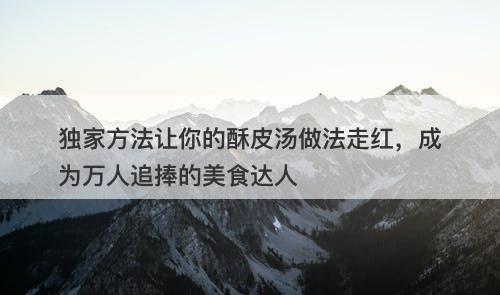 独家方法让你的酥皮汤做法走红，成为万人追捧的美食达人