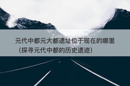 元代中都元大都遗址位于现在的哪里（探寻元代中都的历史遗迹）