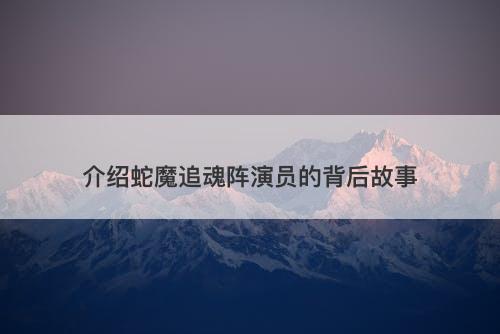 介绍蛇魔追魂阵演员的背后故事