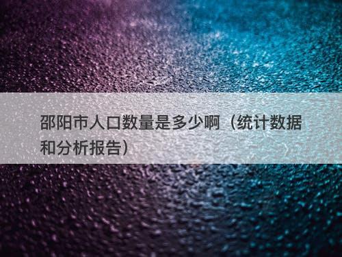 邵阳市人口数量是多少啊（统计数据和分析报告）