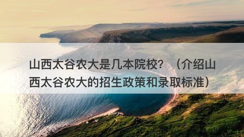 山西太谷农大是几本院校？（介绍山西太谷农大的招生政策和录取标准）