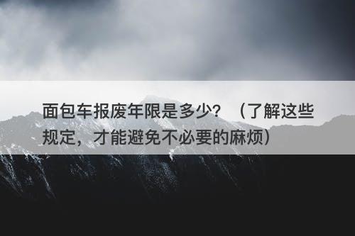 面包车报废年限是多少？（了解这些规定，才能避免不必要的麻烦）