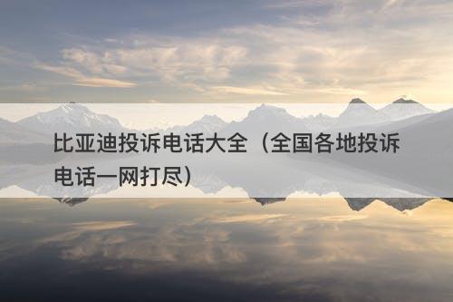 比亚迪投诉电话大全（全国各地投诉电话一网打尽）
