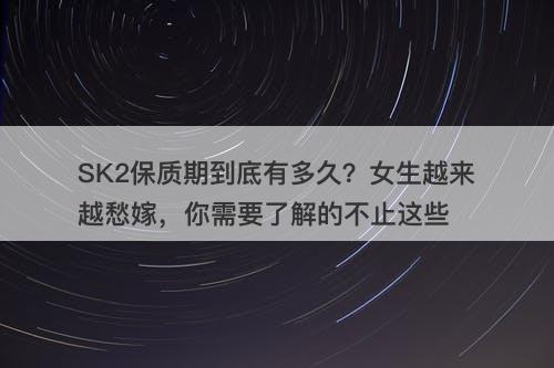SK2保质期到底有多久？女生越来越愁嫁，你需要了解的不止这些
