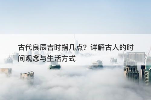 古代良辰吉时指几点？详解古人的时间观念与生活方式-图1