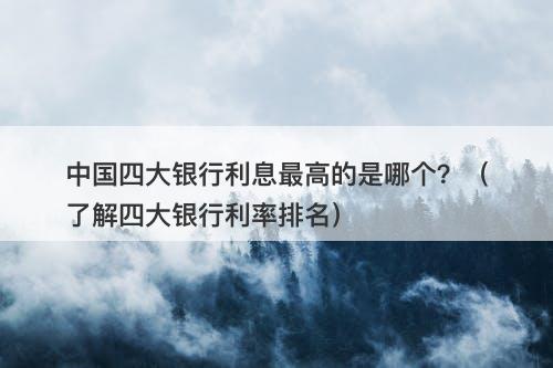 中国四大银行利息最高的是哪个？（了解四大银行利率排名）