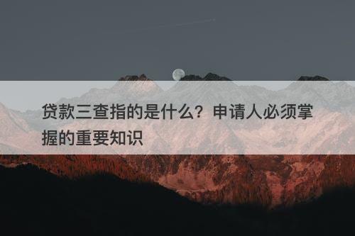 贷款三查指的是什么？申请人必须掌握的重要知识-图1