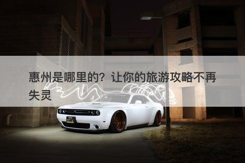 惠州是哪里的？让你的旅游攻略不再失灵
