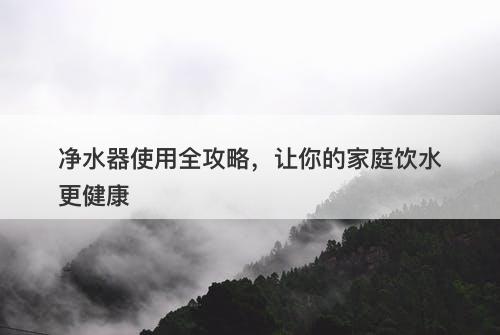 净水器使用全攻略，让你的家庭饮水更健康