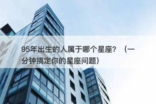 95年出生的人属于哪个星座？（一分钟搞定你的星座问题）