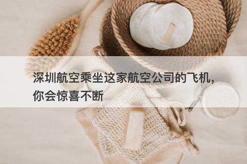 深圳航空乘坐这家航空公司的飞机，你会惊喜不断-图1