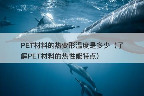 PET材料的热变形温度是多少（了解PET材料的热性能特点）-图1
