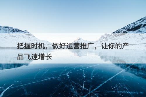 把握时机，做好运营推广，让你的产品飞速增长