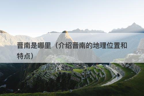 晋南是哪里（介绍晋南的地理位置和特点）