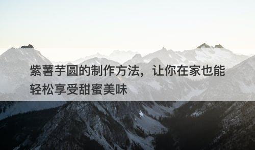 紫薯芋圆的制作方法，让你在家也能轻松享受甜蜜美味