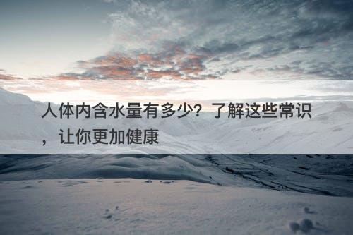 人体内含水量有多少?了解这些常识,让你更加健康