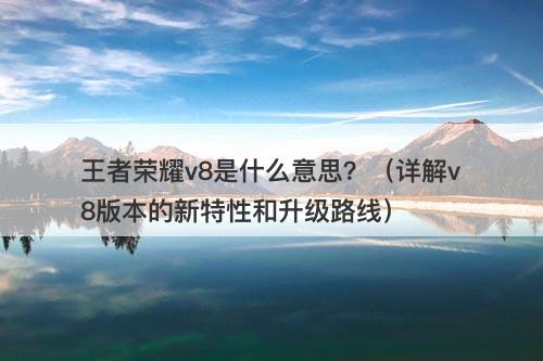 王者荣耀v8是什么意思？（详解v8版本的新特性和升级路线）